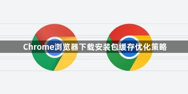 Chrome浏览器下载安装包缓存优化策略1