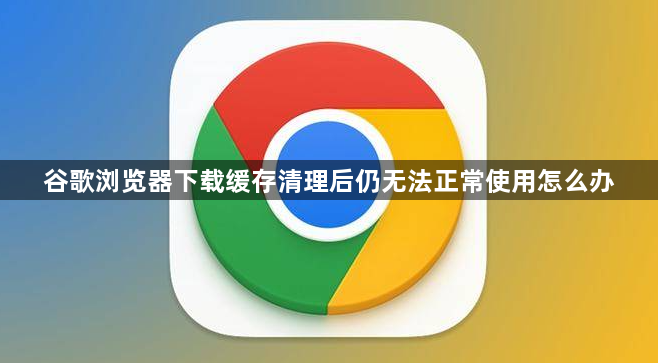 谷歌浏览器下载缓存清理后仍无法正常使用怎么办1