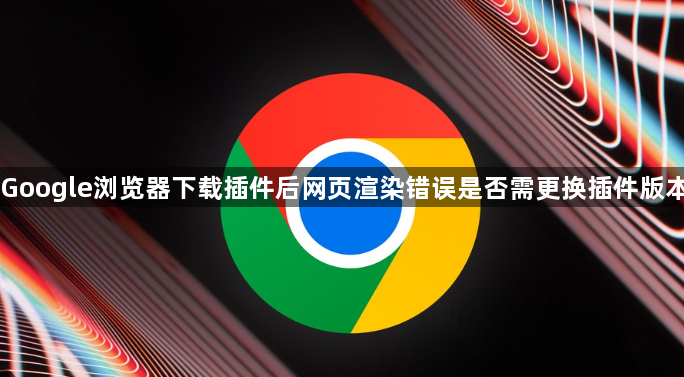 Google浏览器下载插件后网页渲染错误是否需更换插件版本1