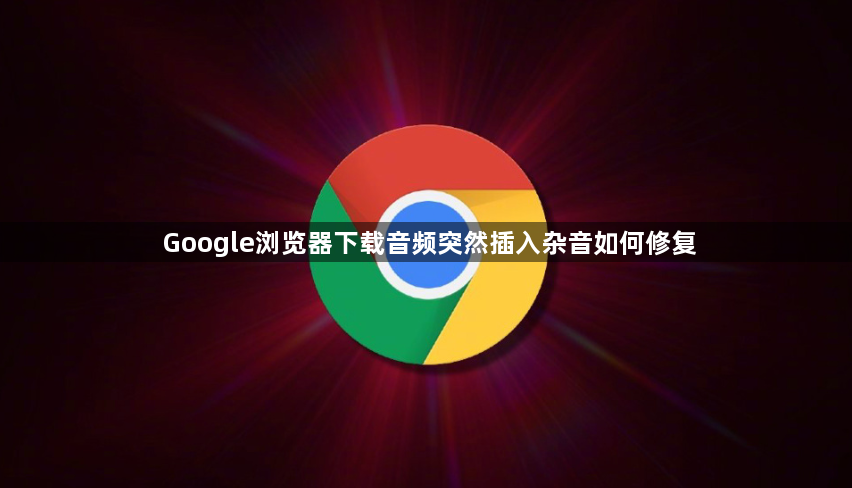 Google浏览器下载音频突然插入杂音如何修复1