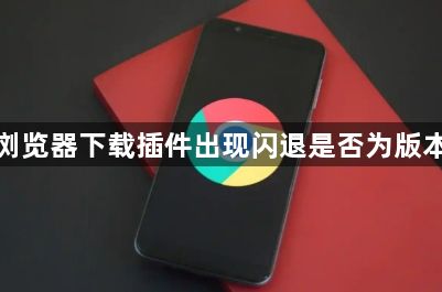 谷歌浏览器下载插件出现闪退是否为版本冲突1