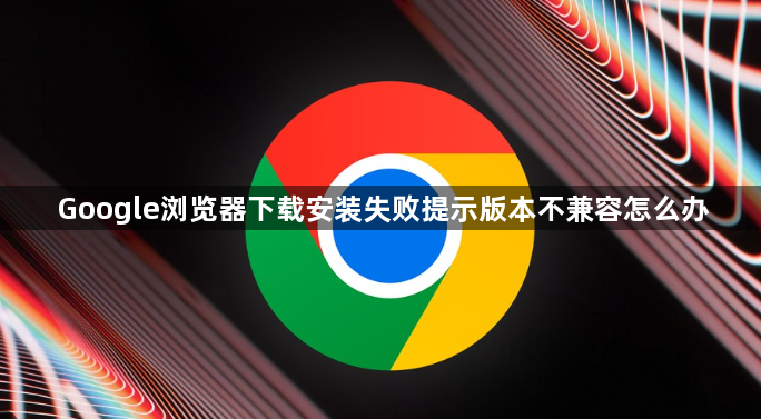 Google浏览器下载安装失败提示版本不兼容怎么办1