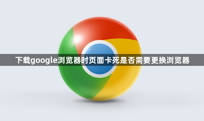 下载google浏览器时页面卡死是否需要更换浏览器1