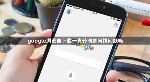 google浏览器下载一直转圈是网络问题吗1