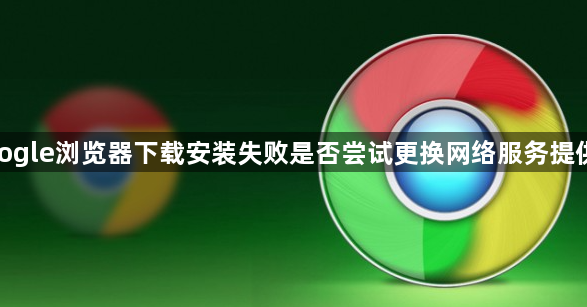 google浏览器下载安装失败是否尝试更换网络服务提供商1