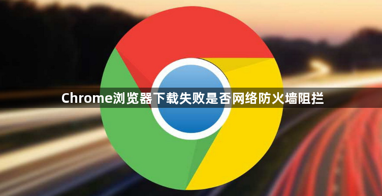 Chrome浏览器下载失败是否网络防火墙阻拦1