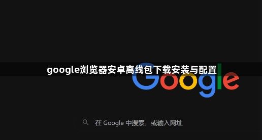google浏览器安卓离线包下载安装与配置1