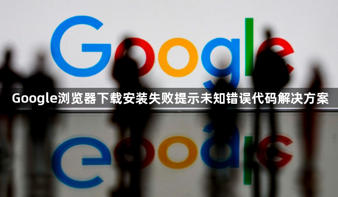 Google浏览器下载安装失败提示未知错误代码解决方案1