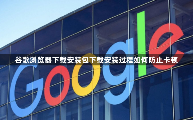谷歌浏览器下载安装包下载安装过程如何防止卡顿1