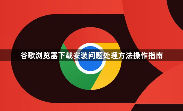 谷歌浏览器下载安装问题处理方法操作指南1