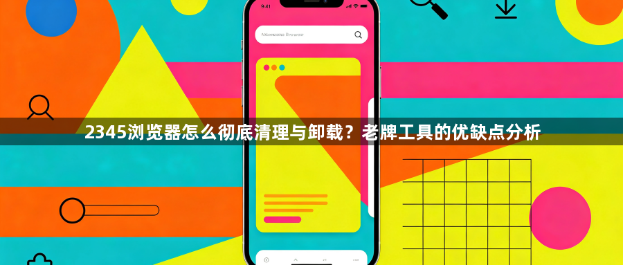 2345浏览器怎么彻底清理与卸载？老牌工具的优缺点分析1
